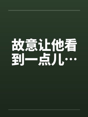 故意让他看到一点儿… 故意让他看到一点儿…