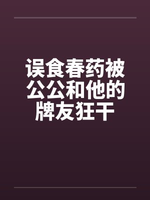 误食春药被公公和他的牌友狂干 误食春药被公公和他的牌友狂干