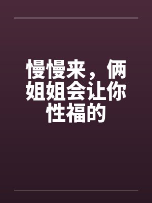 慢慢来,俩姐姐会让你性福的 慢慢来,俩姐姐会让你性福的