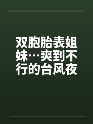 双胞胎表姐妹…爽到不行的台风夜 双胞胎表姐妹…爽到不行的台风夜