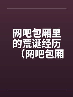 网吧包厢里的荒诞经历(网吧包厢里干妹妹到高潮) 网吧包厢里的荒诞经历(网吧包厢里干妹妹到高潮)