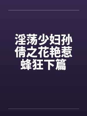 淫荡少妇孙倩之花艳惹蜂狂下篇 淫荡少妇孙倩之花艳惹蜂狂下篇