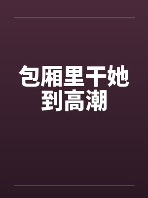 包厢里干她到高潮 包厢里干她到高潮