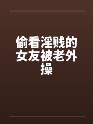 偷看淫贱的女友被老外操 偷看淫贱的女友被老外操