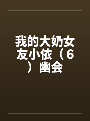 我的大奶女友小依(6)幽会 我的大奶女友小依(6)幽会