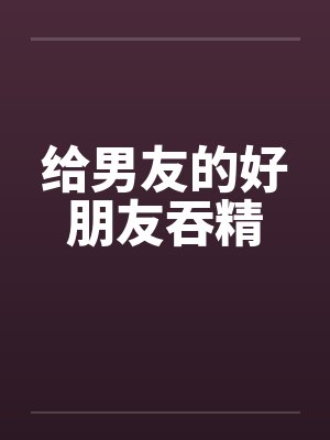 给男友的好朋友吞精 给男友的好朋友吞精