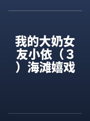 我的大奶女友小依(3)海滩嬉戏 我的大奶女友小依(3)海滩嬉戏