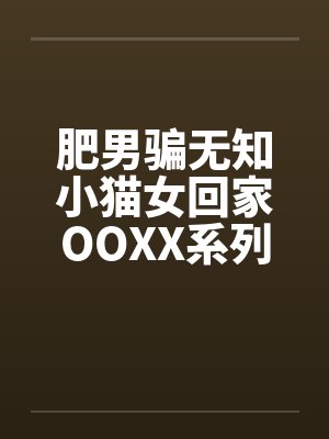 肥男骗无知小猫女回家OOXX系列 肥男骗无知小猫女回家OOXX系列