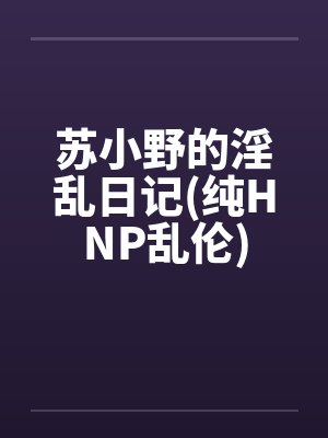 苏小野的淫乱日记(纯HNP乱伦) 苏小野的淫乱日记(纯HNP乱伦)