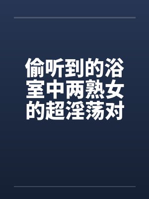 偷听到的浴室中两熟女的超淫荡对白 偷听到的浴室中两熟女的超淫荡对白