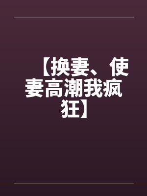 【换妻、使妻高潮我疯狂】 【换妻、使妻高潮我疯狂】