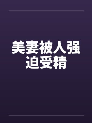 美妻被人强迫受精 美妻被人强迫受精