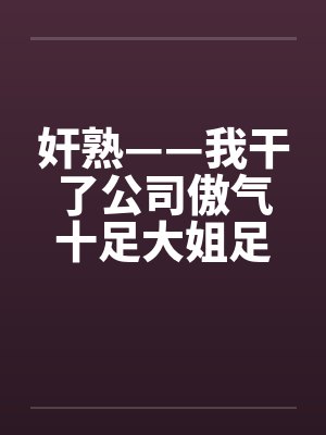 奸熟——我干了公司傲气十足大姐足大姐 奸熟——我干了公司傲气十足大姐足大姐