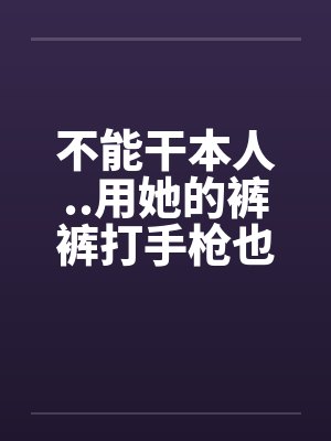 不能干本人..用她的裤裤打手枪也不濑 不能干本人..用她的裤裤打手枪也不濑