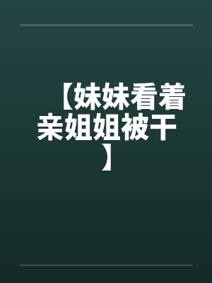 【妹妹看着亲姐姐被干】 【妹妹看着亲姐姐被干】