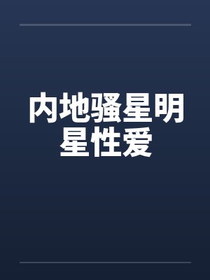 内地骚星明星性爱 内地骚星明星性爱