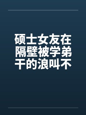 硕士女友在隔壁被学弟干的浪叫不止 （全） 作者：威带言