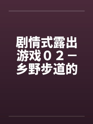 剧情式露出游戏02-乡野步道的激情 剧情式露出游戏02-乡野步道的激情
