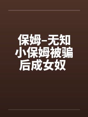 保姆–无知小保姆被骗后成女奴 全集 保姆–无知小保姆被骗后成女奴 全集