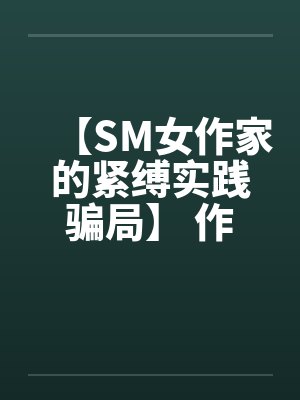 【SM女作家的紧缚实践骗局】 作者:主绳大人 【SM女作家的紧缚实践骗局】 作者:主绳大人