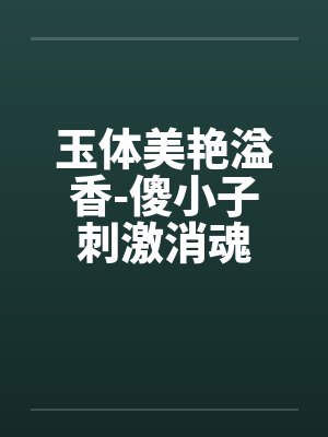 玉体美艳溢香-傻小子刺激消魂 玉体美艳溢香-傻小子刺激消魂