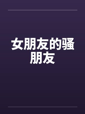 女朋友的骚朋友 女朋友的骚朋友