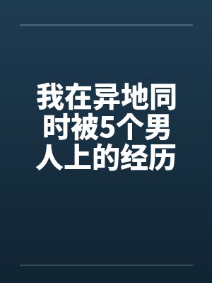 我在异地同时被5个男人上的经历 我在异地同时被5个男人上的经历