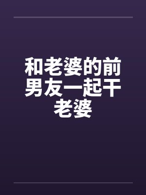 和老婆的前男友一起干老婆 和老婆的前男友一起干老婆