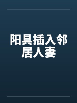 阳具插入邻居人妻 阳具插入邻居人妻