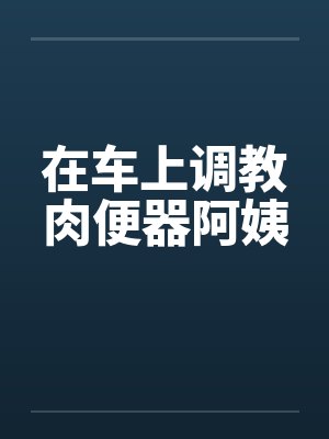 在车上调教肉便器阿姨 在车上调教肉便器阿姨
