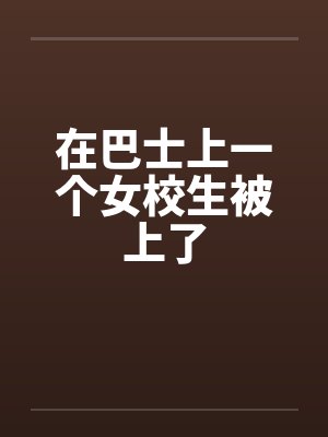 在巴士上一个女校生被上了 在巴士上一个女校生被上了