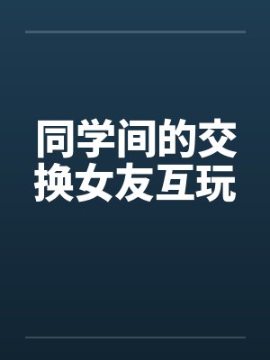 同学间的交换女友互玩 同学间的交换女友互玩