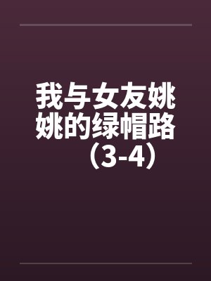 我与女友姚姚的绿帽路(3-4) 我与女友姚姚的绿帽路(3-4)