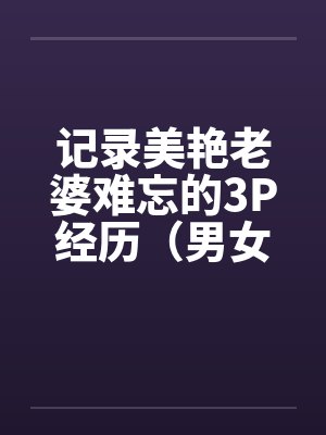 记录美艳老婆难忘的3P经历(男女视角叙述) 记录美艳老婆难忘的3P经历(男女视角叙述)