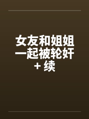 女友和姐姐一起被轮奸+ 续 女友和姐姐一起被轮奸+ 续