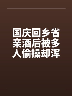 国庆回乡省亲酒后被多人偷操却浑然不知的我的妻子:老姑爷和亲父篇(01) 国庆回乡省亲酒后被多人偷操却浑然不知的我的妻子:老姑爷和亲父篇(01)