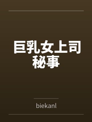 巨乳女上司秘事bybiekanl笔趣阁无弹窗 巨乳女上司秘事bybiekanl笔趣阁无弹窗