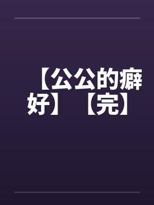 【公公的癖好】【完】 【公公的癖好】【完】