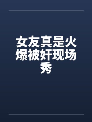 女友真是火爆被奸现场秀 女友真是火爆被奸现场秀