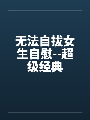 无法自拔女生自慰--超级经典 无法自拔女生自慰--超级经典