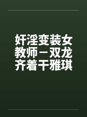 奸淫变装女教师-双龙齐着干雅琪 奸淫变装女教师-双龙齐着干雅琪