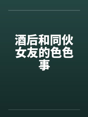 酒后和同伙女友的色色事 酒后和同伙女友的色色事